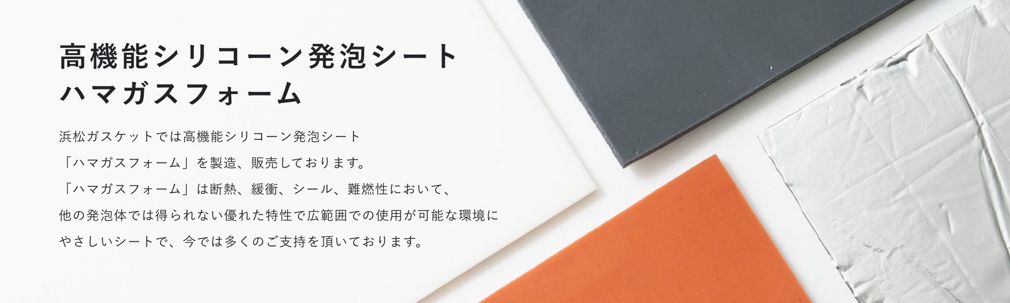 高機能シリコーン発泡シートハマガスフォーム 浜松ガスケットでは高機能シリコーン発泡シート「ハマガスフォーム」を開発しました。「ハマガスフォーム」は断熱、緩衝、シール、難燃性において、他の発泡体では得られない優れた特性で広範囲での使用が可能な環境にやさしいシートで、今では多くのご支持を頂いております。